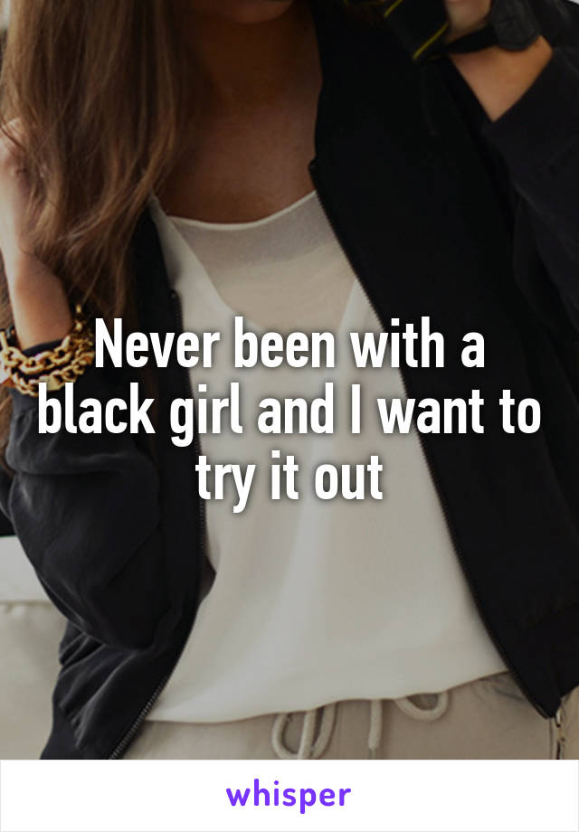 Never been with a black girl and I want to try it out