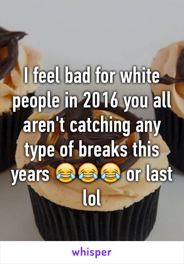 I feel bad for white people in 2016 you all aren't catching any type of breaks this years 😂😂😂 or last lol