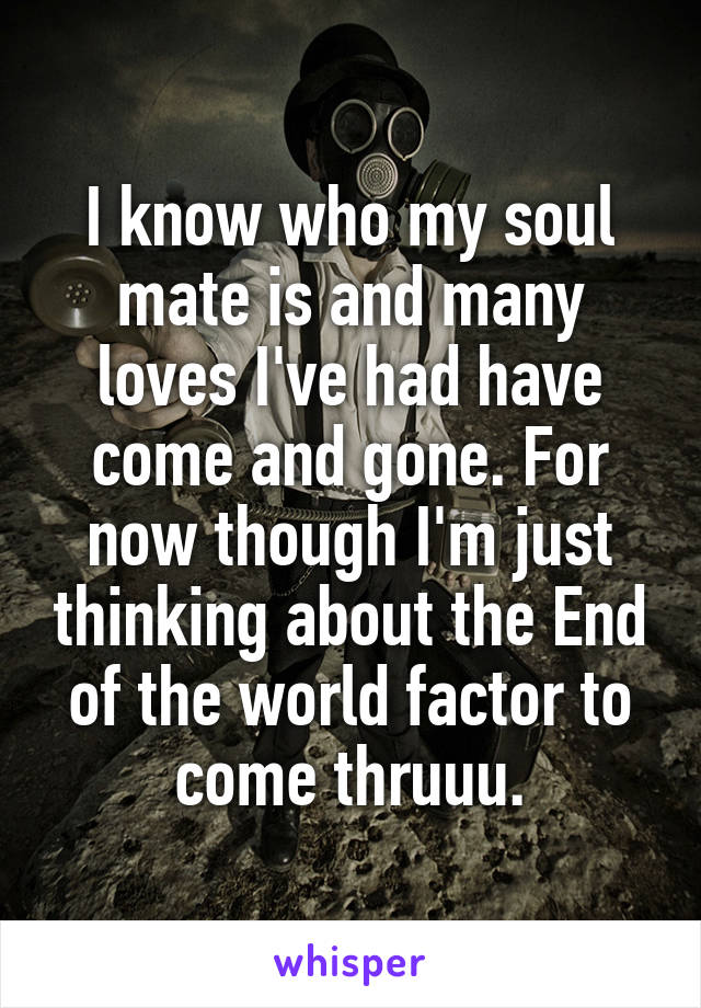 I know who my soul mate is and many loves I've had have come and gone. For now though I'm just thinking about the End of the world factor to come thruuu.