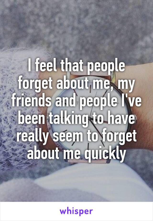 I feel that people forget about me, my friends and people I've been talking to have really seem to forget about me quickly