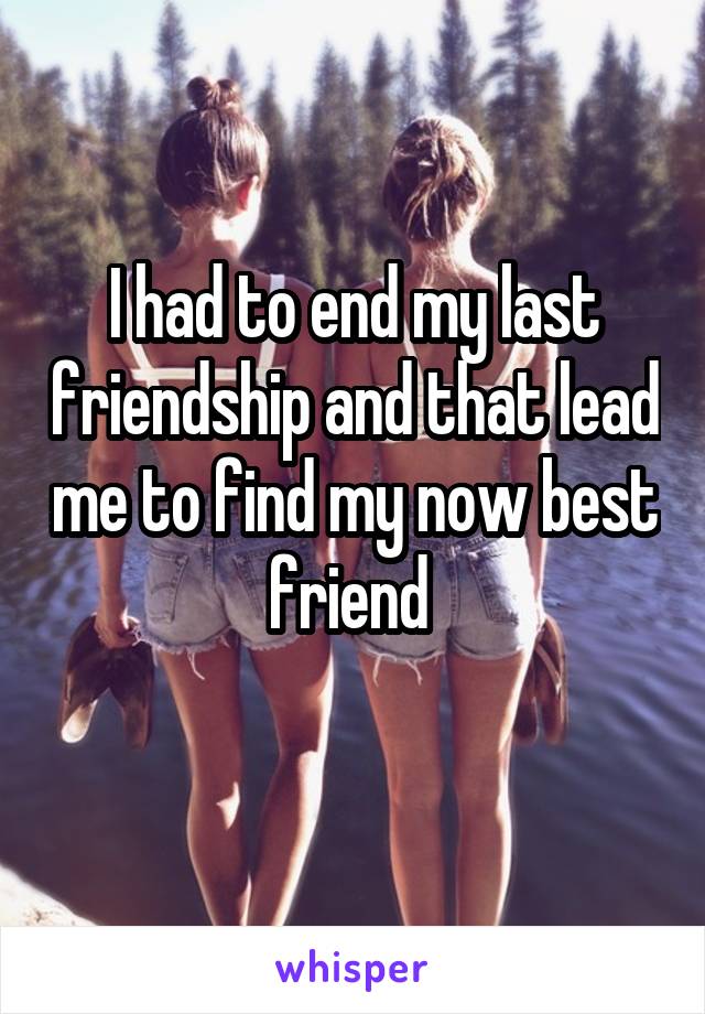 I had to end my last friendship and that lead me to find my now best friend 
