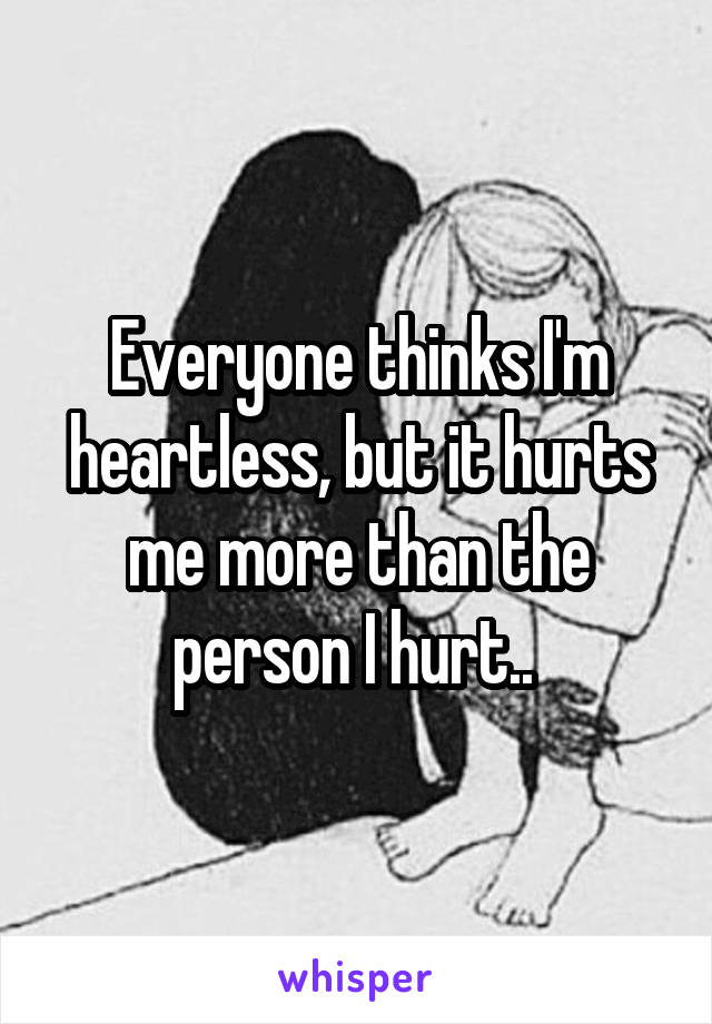 Everyone thinks I'm heartless, but it hurts me more than the person I hurt.. 