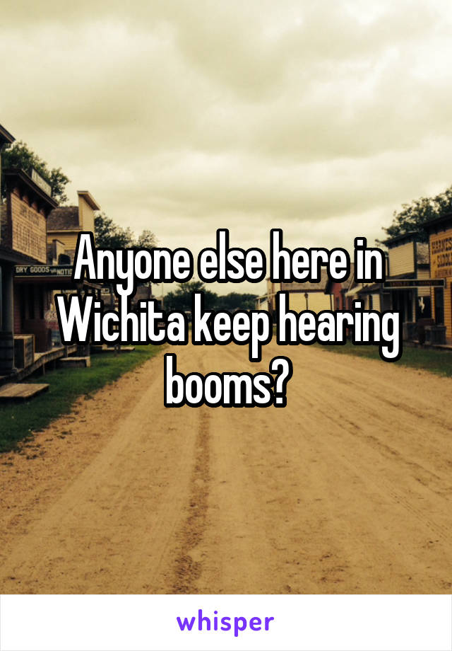 Anyone else here in Wichita keep hearing booms?