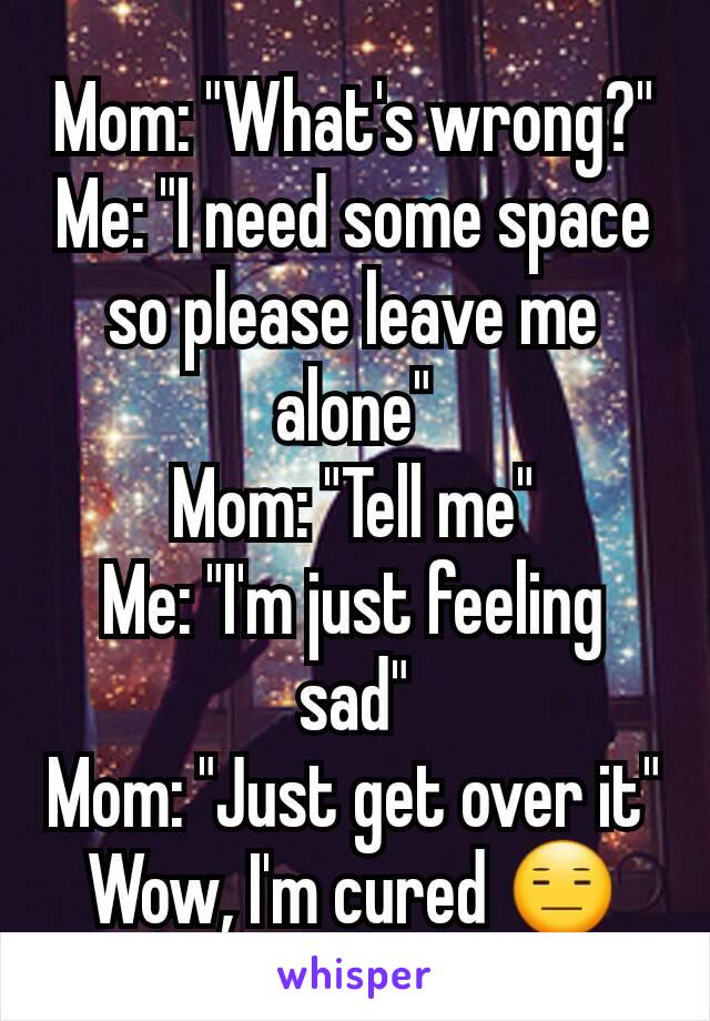 Mom: "What's wrong?"
Me: "I need some space so please leave me alone"
Mom: "Tell me"
Me: "I'm just feeling sad"
Mom: "Just get over it"
Wow, I'm cured 😑