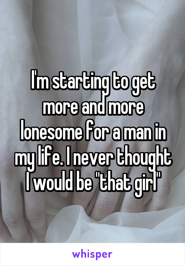 I'm starting to get more and more lonesome for a man in my life. I never thought I would be "that girl"