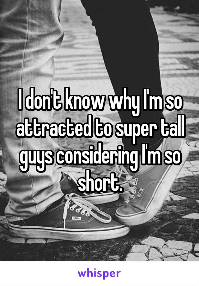 I don't know why I'm so attracted to super tall guys considering I'm so short.