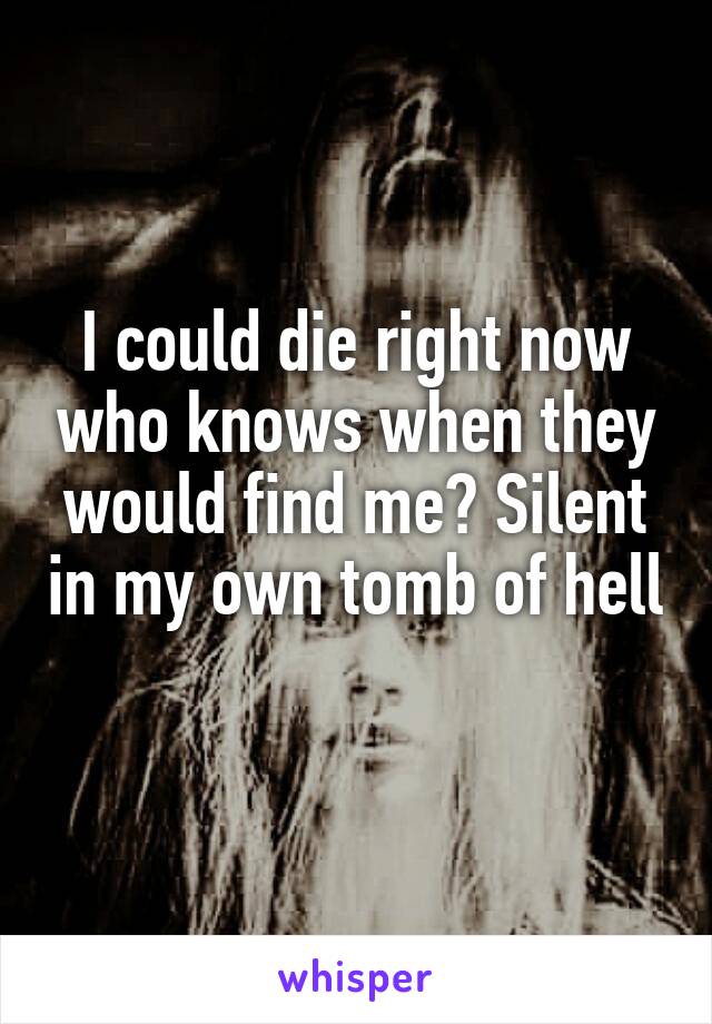 I could die right now who knows when they would find me? Silent in my own tomb of hell 