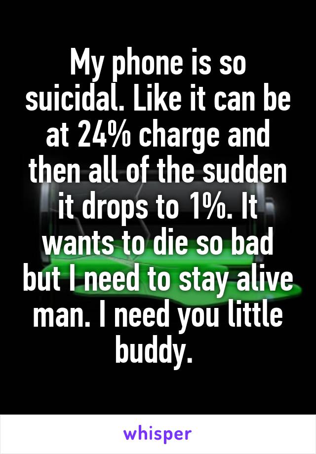 My phone is so suicidal. Like it can be at 24% charge and then all of the sudden it drops to 1%. It wants to die so bad but I need to stay alive man. I need you little buddy. 
