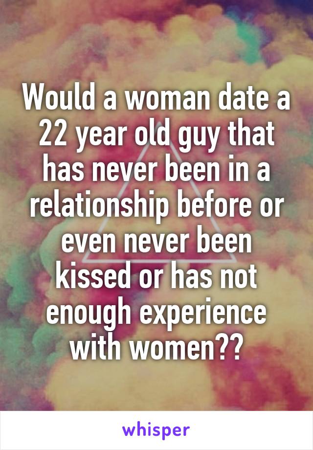 Would a woman date a 22 year old guy that has never been in a relationship before or even never been kissed or has not enough experience with women??