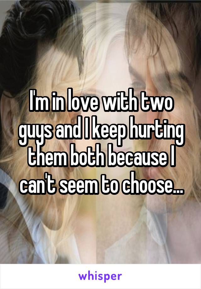 I'm in love with two guys and I keep hurting them both because I can't seem to choose...