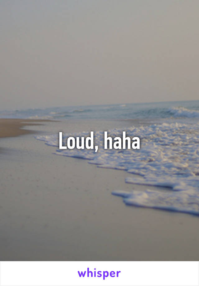 Loud, haha