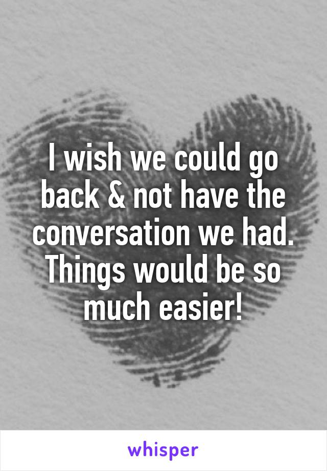 I wish we could go back & not have the conversation we had. Things would be so much easier!