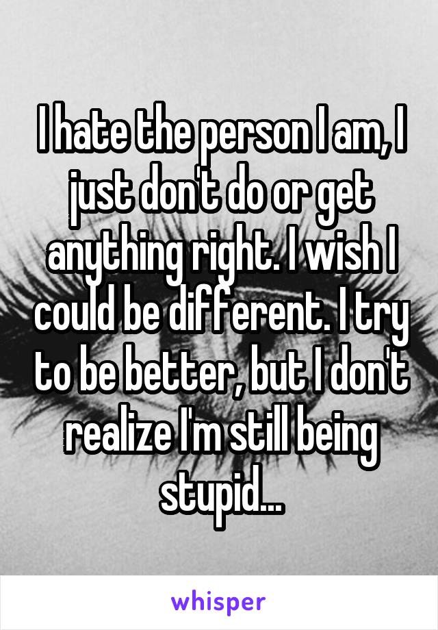 I hate the person I am, I just don't do or get anything right. I wish I could be different. I try to be better, but I don't realize I'm still being stupid...