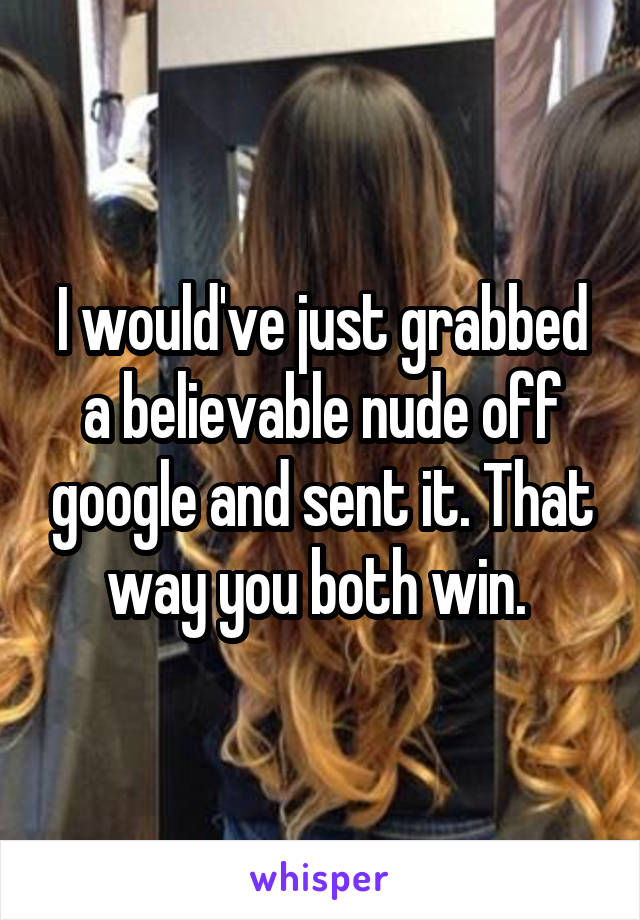 I would've just grabbed a believable nude off google and sent it. That way you both win. 