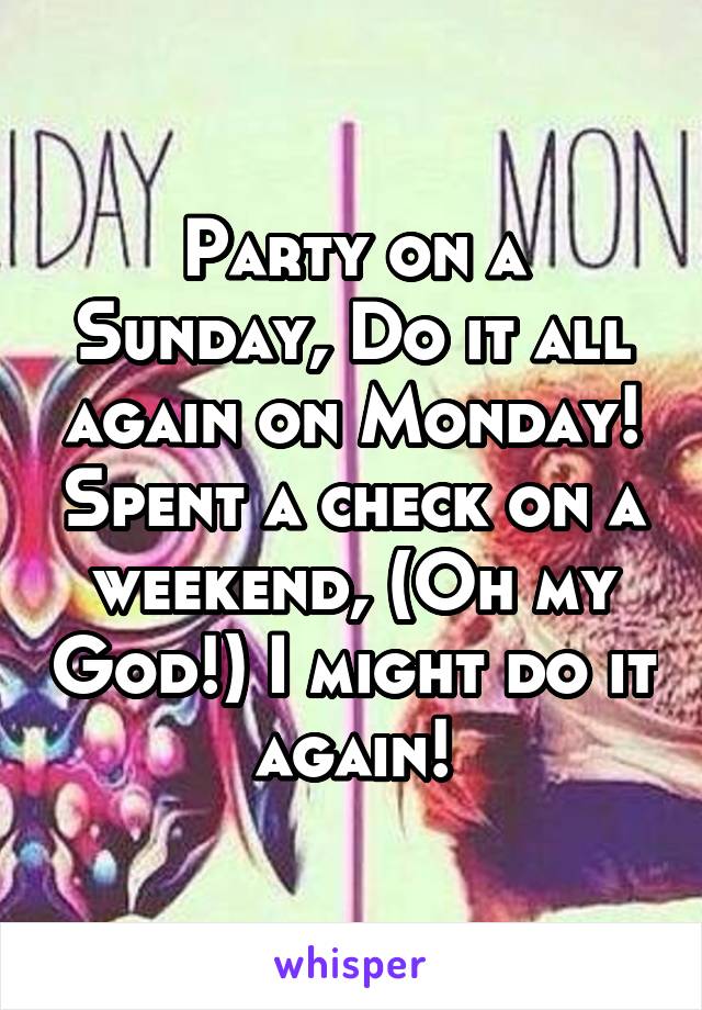 Party on a Sunday, Do it all again on Monday! Spent a check on a weekend, (Oh my God!) I might do it again!