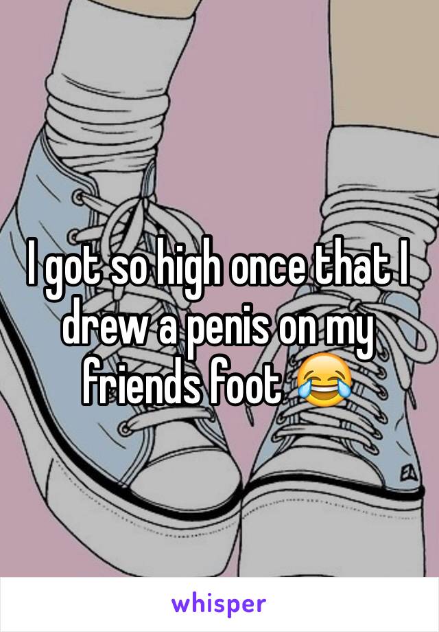 I got so high once that I drew a penis on my friends foot 😂