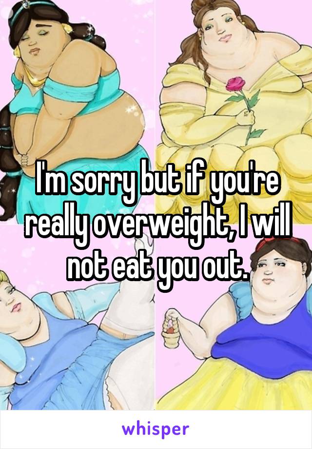 I'm sorry but if you're really overweight, I will not eat you out.