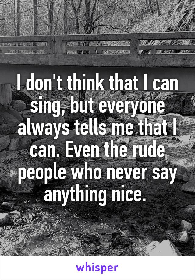 I don't think that I can sing, but everyone always tells me that I can. Even the rude people who never say anything nice. 