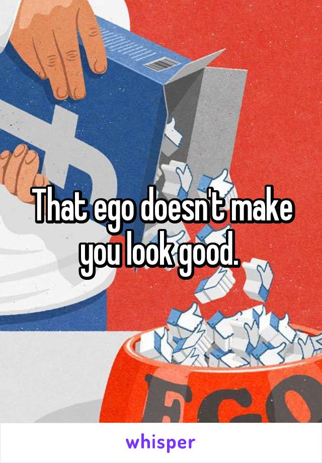 That ego doesn't make you look good. 