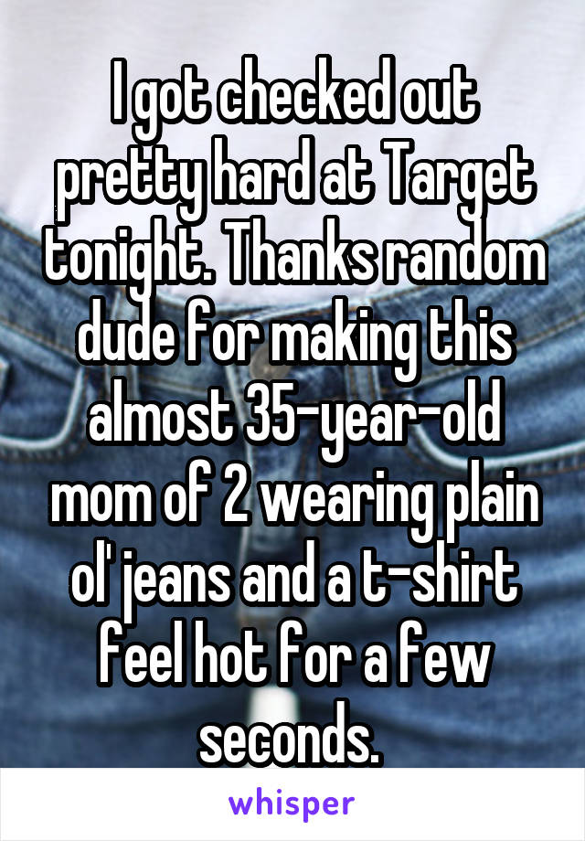 I got checked out pretty hard at Target tonight. Thanks random dude for making this almost 35-year-old mom of 2 wearing plain ol' jeans and a t-shirt feel hot for a few seconds. 