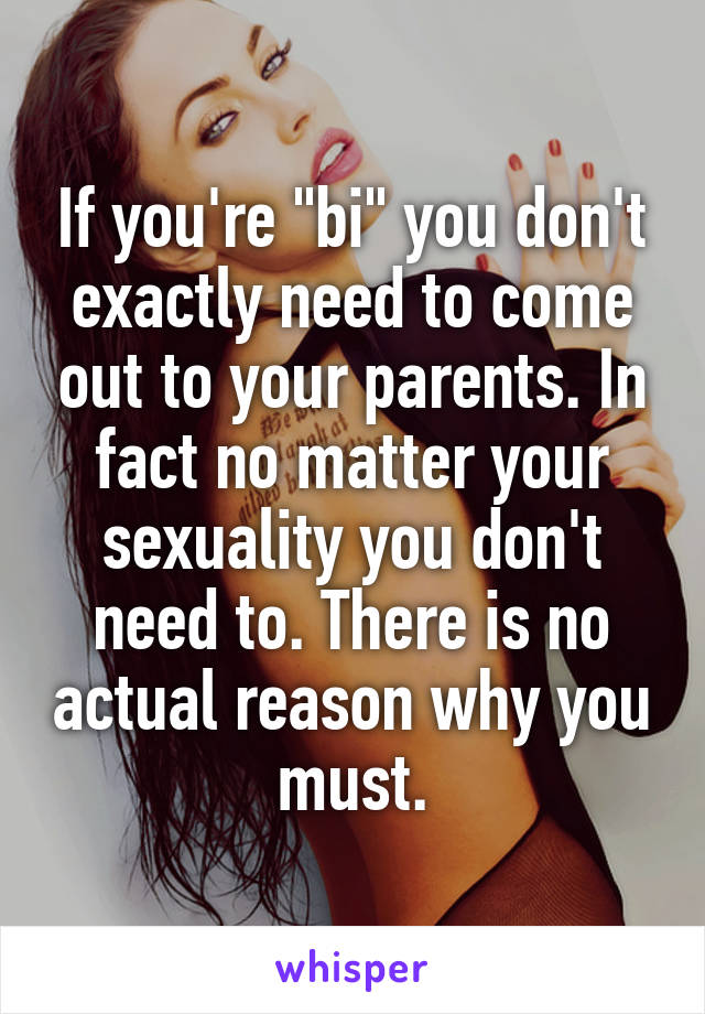 If you're "bi" you don't exactly need to come out to your parents. In fact no matter your sexuality you don't need to. There is no actual reason why you must.