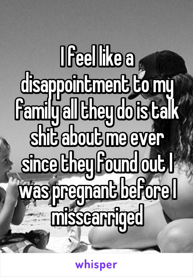 I feel like a disappointment to my family all they do is talk shit about me ever since they found out I was pregnant before I misscarriged