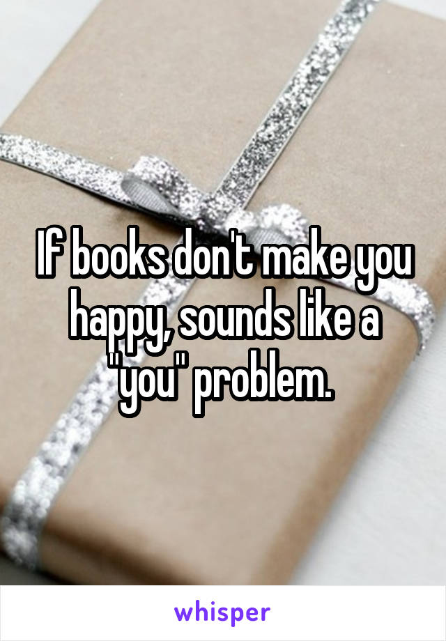 If books don't make you happy, sounds like a "you" problem. 