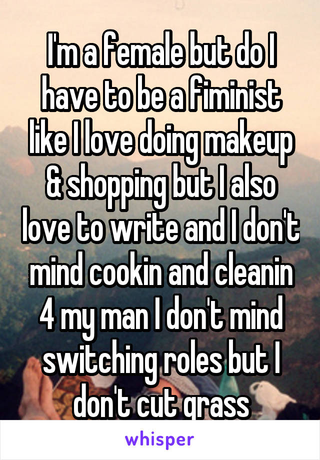 I'm a female but do I have to be a fiminist like I love doing makeup & shopping but I also love to write and I don't mind cookin and cleanin 4 my man I don't mind switching roles but I don't cut grass