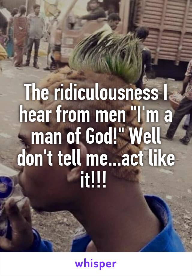 The ridiculousness I hear from men "I'm a man of God!" Well don't tell me...act like it!!! 