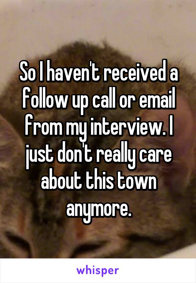 So I haven't received a follow up call or email from my interview. I just don't really care about this town anymore.