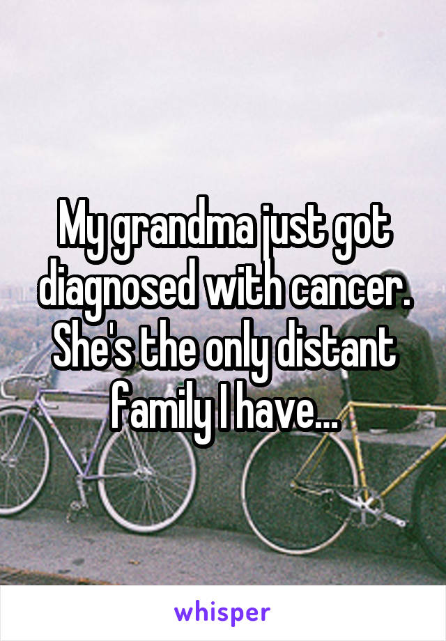 My grandma just got diagnosed with cancer. She's the only distant family I have…