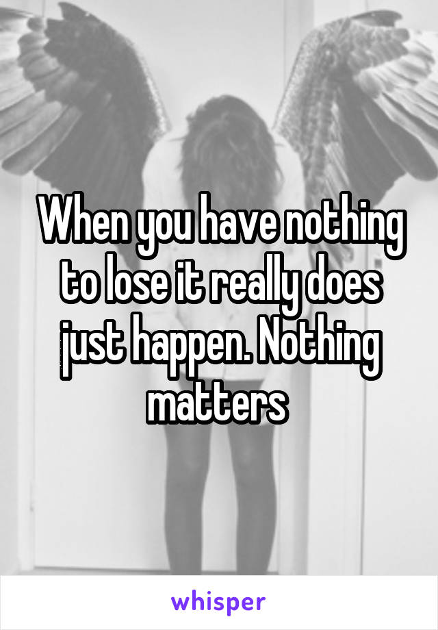 When you have nothing to lose it really does just happen. Nothing matters 