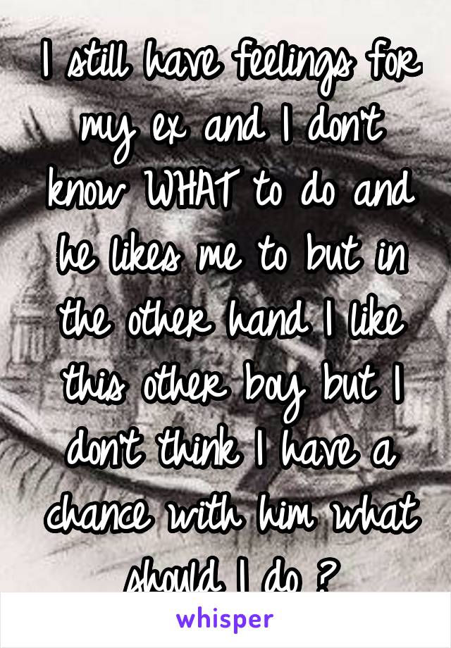 I still have feelings for my ex and I don't know WHAT to do and he likes me to but in the other hand I like this other boy but I don't think I have a chance with him what should I do ?