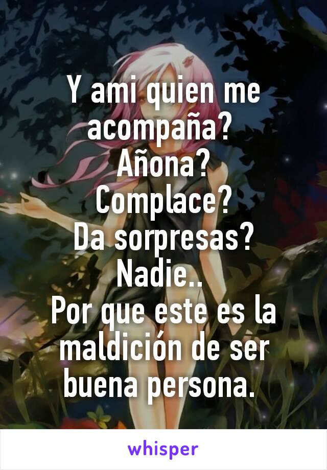 Y ami quien me acompaña? 
Añona?
Complace?
Da sorpresas?
Nadie.. 
Por que este es la maldición de ser buena persona. 