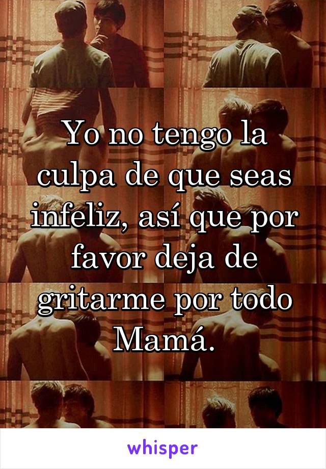 Yo no tengo la culpa de que seas infeliz, así que por favor deja de gritarme por todo Mamá.