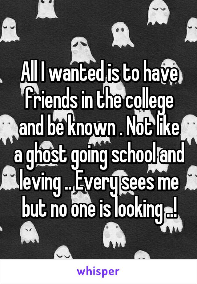 All I wanted is to have friends in the college and be known . Not like a ghost going school and leving .. Every sees me but no one is looking ..!