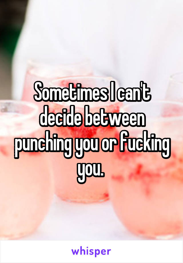 Sometimes I can't decide between punching you or fucking you. 