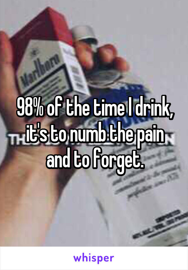 98% of the time I drink, it's to numb the pain and to forget.