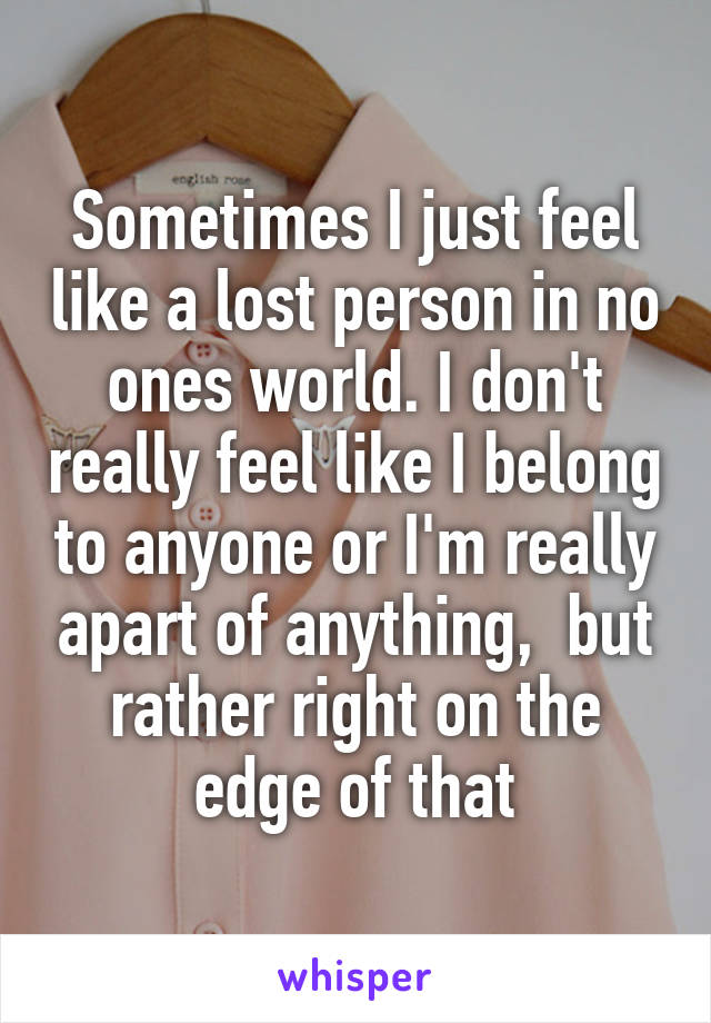 Sometimes I just feel like a lost person in no ones world. I don't really feel like I belong to anyone or I'm really apart of anything,  but rather right on the edge of that