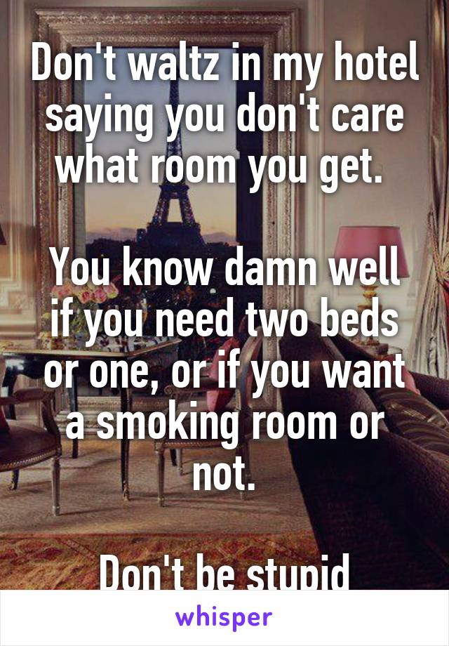 Don't waltz in my hotel saying you don't care what room you get. 

You know damn well if you need two beds or one, or if you want a smoking room or not.

Don't be stupid