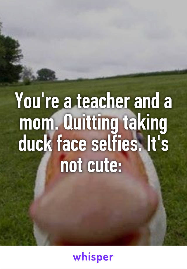 You're a teacher and a mom. Quitting taking duck face selfies. It's not cute: 