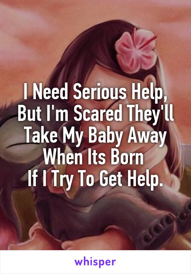 I Need Serious Help, But I'm Scared They'll Take My Baby Away When Its Born 
If I Try To Get Help.