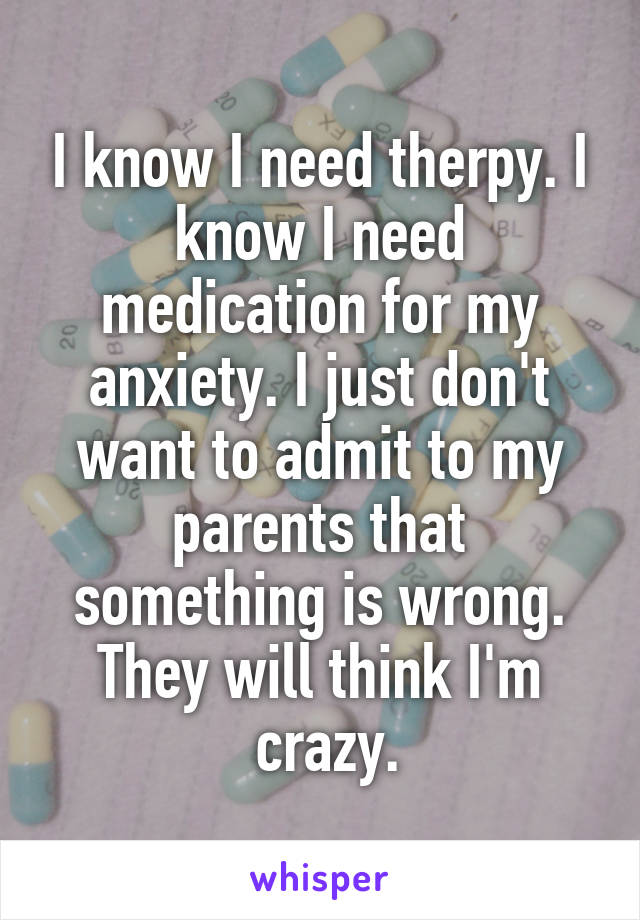 I know I need therpy. I know I need medication for my anxiety. I just don't want to admit to my parents that something is wrong. They will think I'm
 crazy.