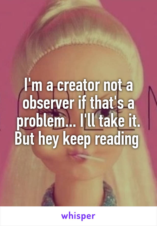 I'm a creator not a observer if that's a problem... I'll take it. But hey keep reading 