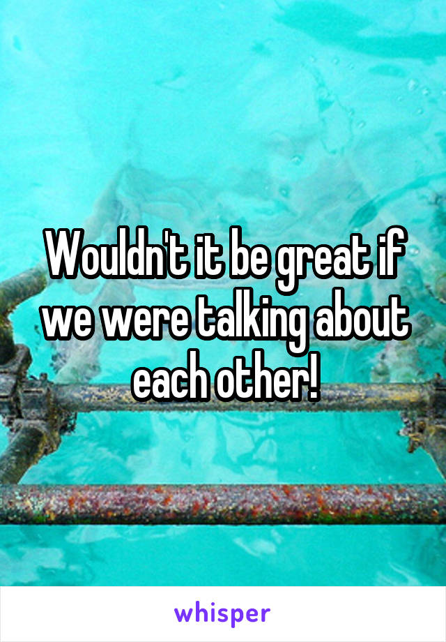 Wouldn't it be great if we were talking about each other!