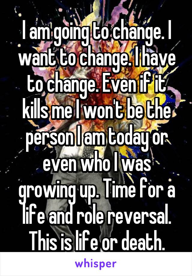 I am going to change. I want to change. I have to change. Even if it kills me I won't be the person I am today or even who I was growing up. Time for a life and role reversal. This is life or death.