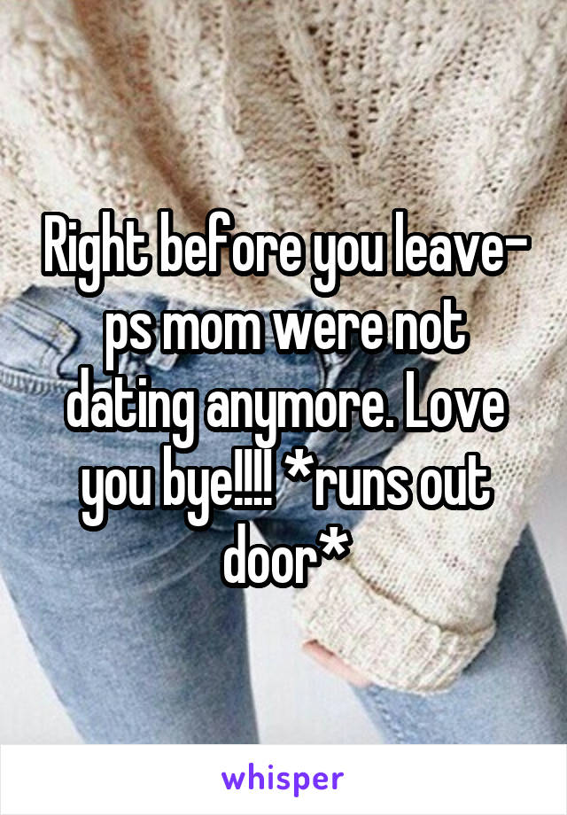 Right before you leave- ps mom were not dating anymore. Love you bye!!!! *runs out door*