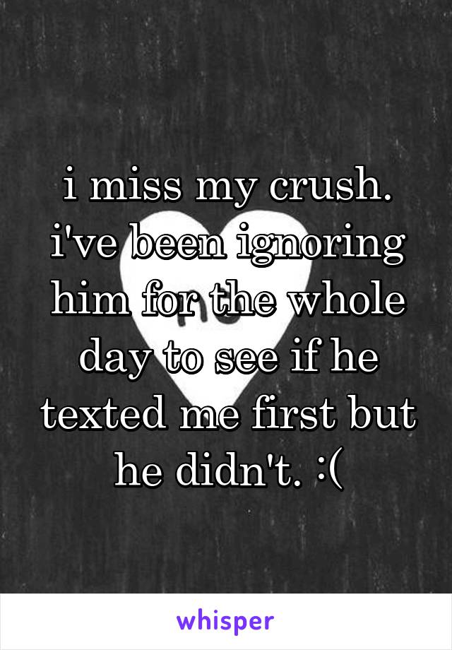 i miss my crush. i've been ignoring him for the whole day to see if he texted me first but he didn't. :(