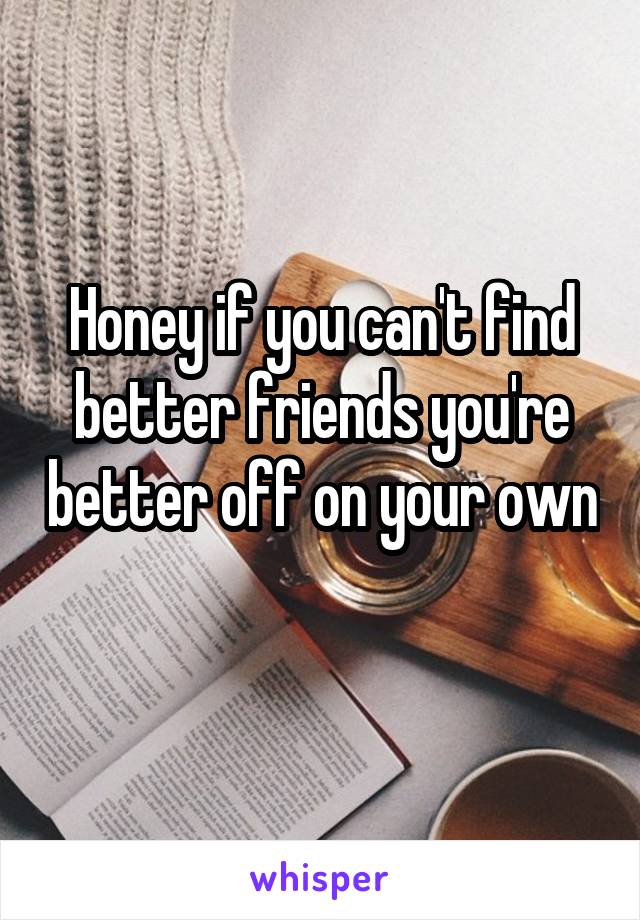 Honey if you can't find better friends you're better off on your own 