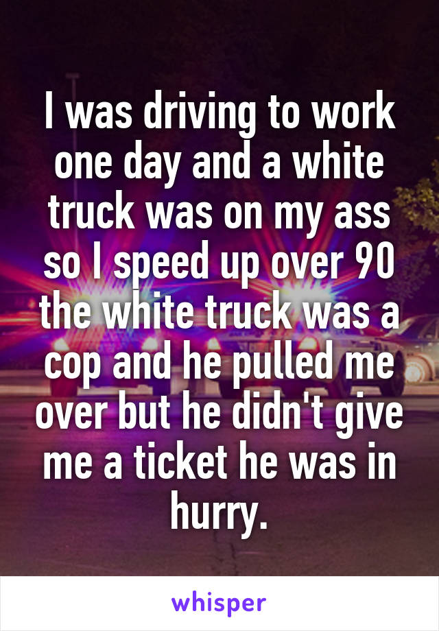 I was driving to work one day and a white truck was on my ass so I speed up over 90 the white truck was a cop and he pulled me over but he didn't give me a ticket he was in hurry.